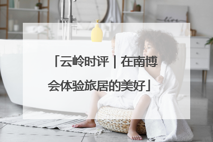 云岭时评｜在南博会体验旅居的美好