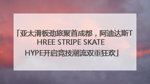 亚太滑板劲旅聚首成都，阿迪达斯THREE STRIPE SKATE HYPE开启竞技潮流双重狂欢