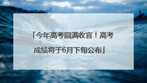 今年高考圆满收官！高考成绩将于6月下旬公布