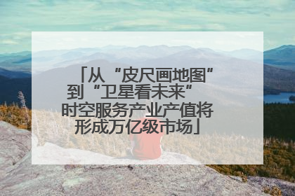 从“皮尺画地图”到“卫星看未来” 时空服务产业产值将形成万亿级市场