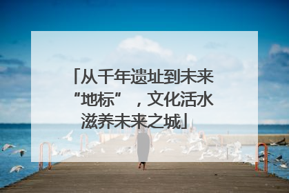 从千年遗址到未来“地标”，文化活水滋养未来之城