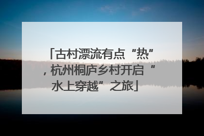 古村漂流有点“热”，杭州桐庐乡村开启“水上穿越”之旅