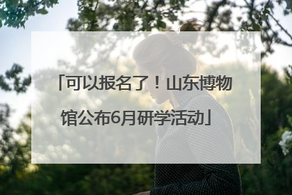 可以报名了！山东博物馆公布6月研学活动