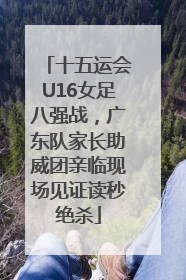 十五运会U16女足八强战，广东队家长助威团亲临现场见证读秒绝杀