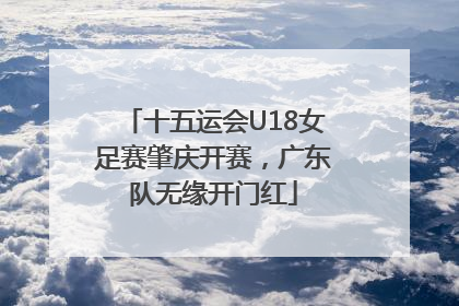 十五运会U18女足赛肇庆开赛，广东队无缘开门红