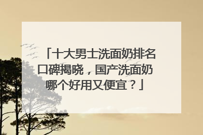 十大男士洗面奶排名口碑揭晓，国产洗面奶哪个好用又便宜？