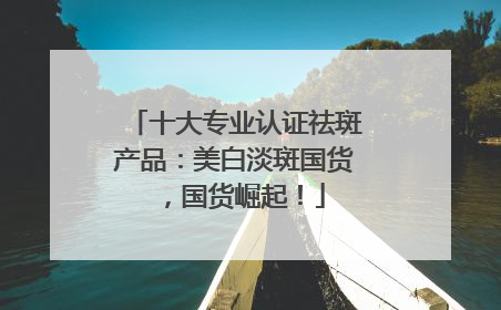 十大专业认证祛斑产品：美白淡斑国货，国货崛起！