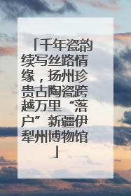 千年瓷韵续写丝路情缘，扬州珍贵古陶瓷跨越万里“落户”新疆伊犁州博物馆