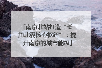 南京北站打造“长三角北翼核心枢纽”：提升南京的城市能级