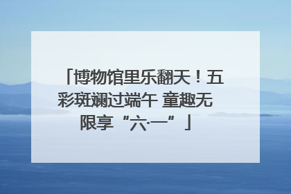 博物馆里乐翻天！五彩斑斓过端午 童趣无限享“六·一”