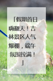 假期首日嗨翻天！吉林景区人气爆棚，端午氛围拉满！