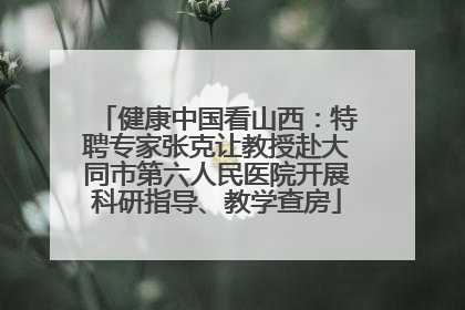 健康中国看山西：特聘专家张克让教授赴大同市第六人民医院开展科研指导、教学查房