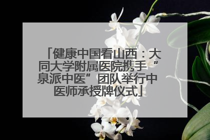 健康中国看山西：大同大学附属医院携手“泉派中医”团队举行中医师承授牌仪式