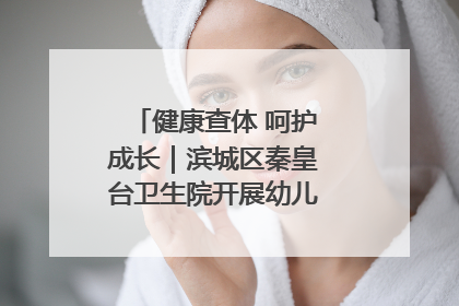 健康查体 呵护成长｜滨城区秦皇台卫生院开展幼儿园儿童健康体检