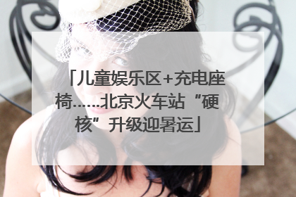 儿童娱乐区+充电座椅……北京火车站“硬核”升级迎暑运