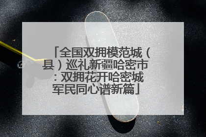 全国双拥模范城（县）巡礼新疆哈密市：双拥花开哈密城 军民同心谱新篇