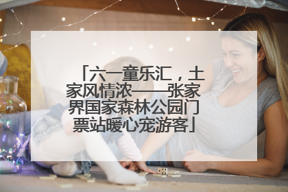 六一童乐汇，土家风情浓——张家界国家森林公园门票站暖心宠游客