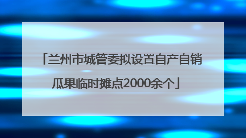 兰州市城管委拟设置自产自销瓜果临时摊点2000余个
