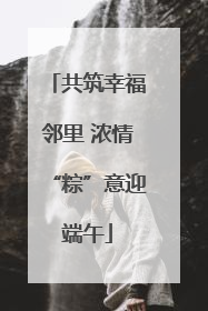 共筑幸福邻里 浓情“粽”意迎端午