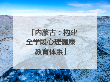 内蒙古：构建全学段心理健康教育体系