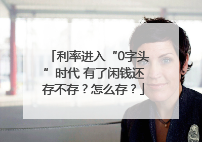 利率进入“0字头”时代 有了闲钱还存不存？怎么存？