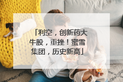 利空，创新药大牛股，重挫！蜜雪集团，历史新高