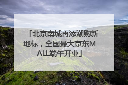 北京南城再添潮购新地标，全国最大京东MALL端午开业