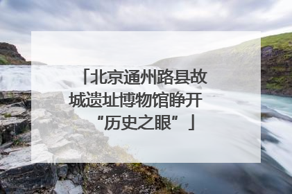 北京通州路县故城遗址博物馆睁开“历史之眼”