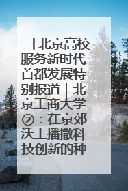 北京高校服务新时代首都发展特别报道｜北京工商大学②：在京郊沃土播撒科技创新的种子