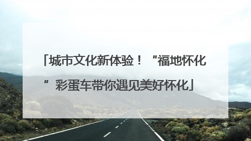 城市文化新体验！“福地怀化”彩蛋车带你遇见美好怀化
