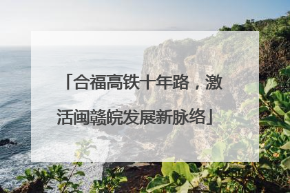 合福高铁十年路，激活闽赣皖发展新脉络