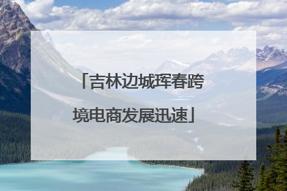 吉林边城珲春跨境电商发展迅速