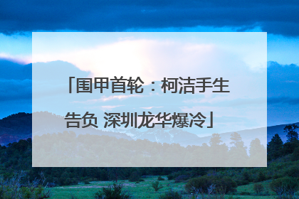 围甲首轮：柯洁手生告负 深圳龙华爆冷