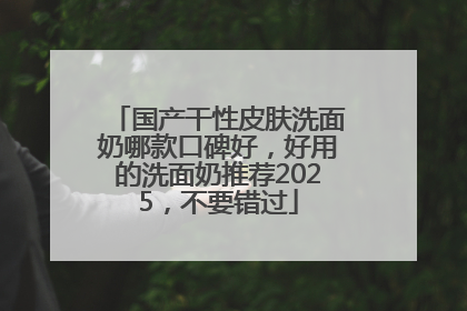 国产干性皮肤洗面奶哪款口碑好，好用的洗面奶推荐2025，不要错过
