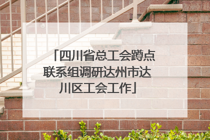 四川省总工会蹲点联系组调研达州市达川区工会工作