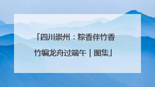 四川崇州：粽香伴竹香 竹编龙舟过端午｜图集