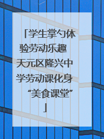 学生掌勺体验劳动乐趣 天元区隆兴中学劳动课化身“美食课堂”