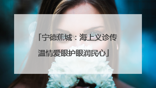 宁德蕉城：海上义诊传温情爱眼护眼润民心