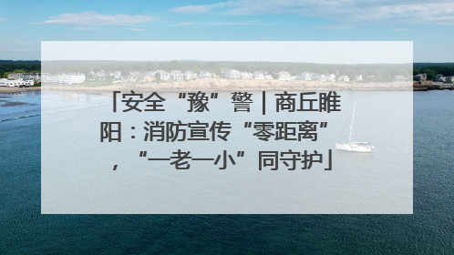 安全“豫”警｜商丘睢阳：消防宣传“零距离”，“一老一小”同守护