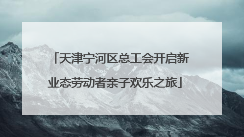 天津宁河区总工会开启新业态劳动者亲子欢乐之旅