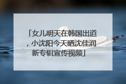 女儿明天在韩国出道，小沈阳今天晒沈佳润新专辑宣传视频
