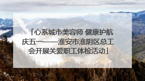 心系城市美容师 健康护航庆五一——淮安市淮阴区总工会开展关爱职工体检活动