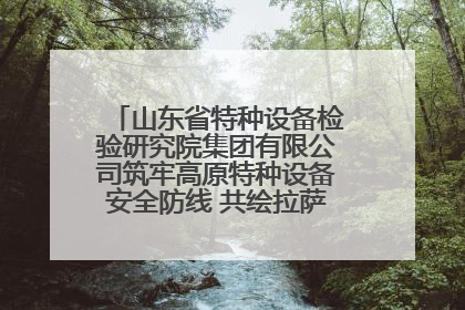 山东省特种设备检验研究院集团有限公司筑牢高原特种设备安全防线 共绘拉萨美好生活画卷