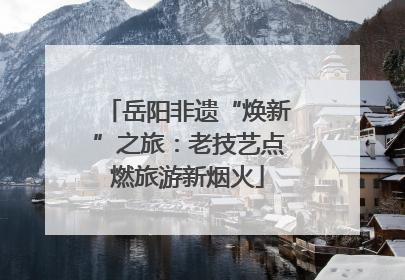 岳阳非遗“焕新”之旅：老技艺点燃旅游新烟火