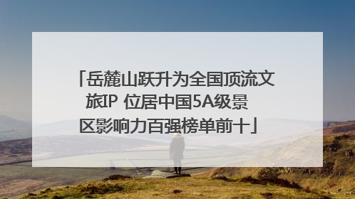 岳麓山跃升为全国顶流文旅IP 位居中国5A级景区影响力百强榜单前十