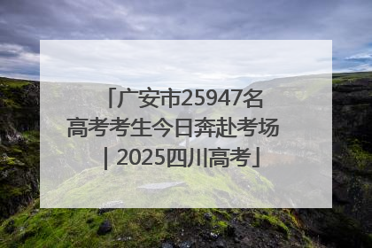 广安市25947名高考考生今日奔赴考场｜2025四川高考