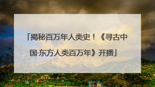 揭秘百万年人类史！《寻古中国·东方人类百万年》开播