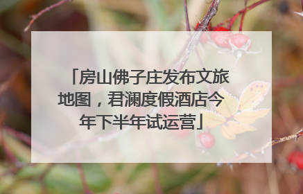 房山佛子庄发布文旅地图，君澜度假酒店今年下半年试运营