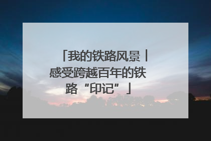我的铁路风景︱感受跨越百年的铁路“印记”