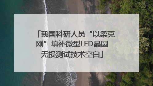 我国科研人员“以柔克刚”填补微型LED晶圆无损测试技术空白